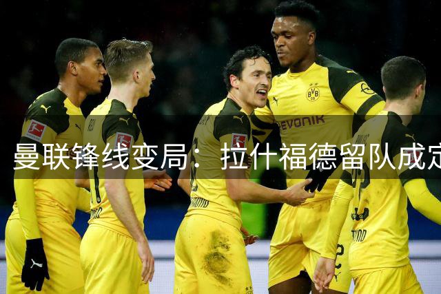 曼联锋线变局：拉什福德留队成定局，高薪难题与更衣室暗流涌动