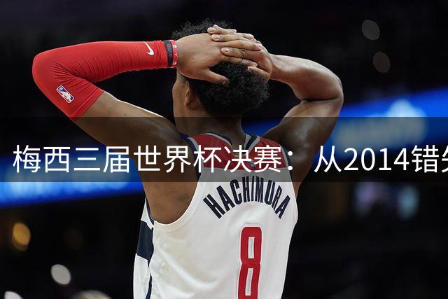 梅西三届世界杯决赛：从2014错失良机到2022年封神，两副面孔