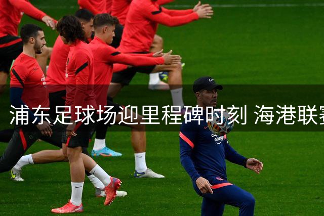 浦东足球场迎里程碑时刻 海港联赛德比首胜申花创历史