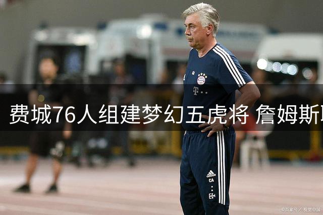 费城76人组建梦幻五虎将 詹姆斯联手恩比德冲击总冠军